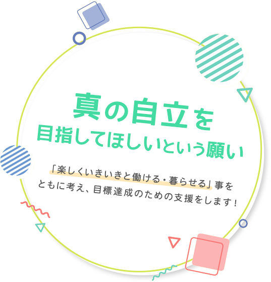 真の自立を目指してほしいという願い、「楽しくいきいきと働ける・暮らせる」事をともに考え、目標達成のための支援をします！